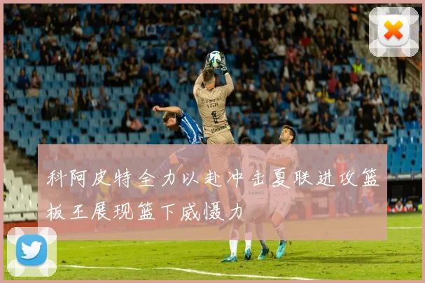 科阿皮特全力以赴冲击夏联进攻篮板王展现篮下威慑力
