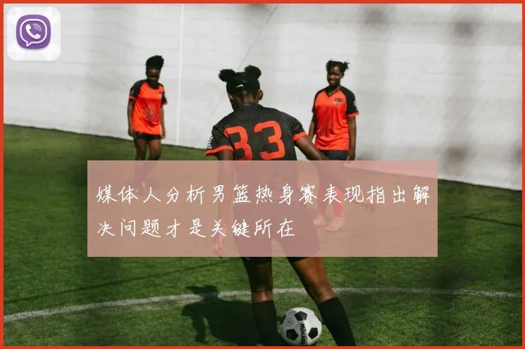 媒体人分析男篮热身赛表现指出解决问题才是关键所在