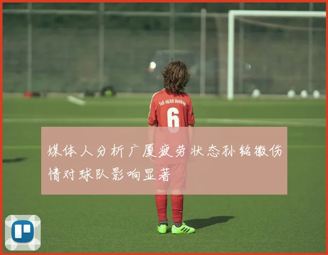 媒体人分析广厦疲劳状态孙铭徽伤情对球队影响显著