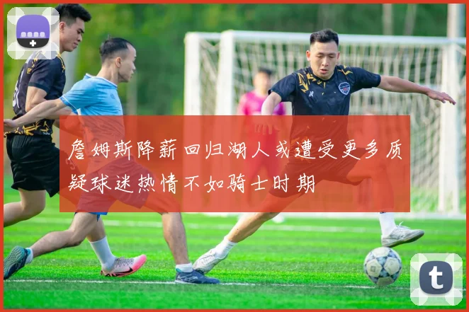 詹姆斯降薪回归湖人或遭受更多质疑球迷热情不如骑士时期