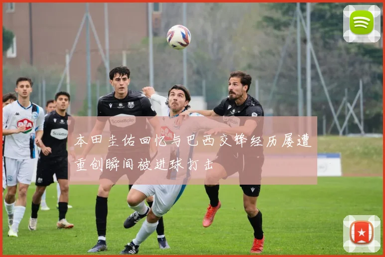本田圭佑回忆与巴西交锋经历屡遭重创瞬间被进球打击