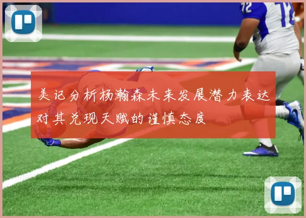 美记分析杨瀚森未来发展潜力表达对其兑现天赋的谨慎态度