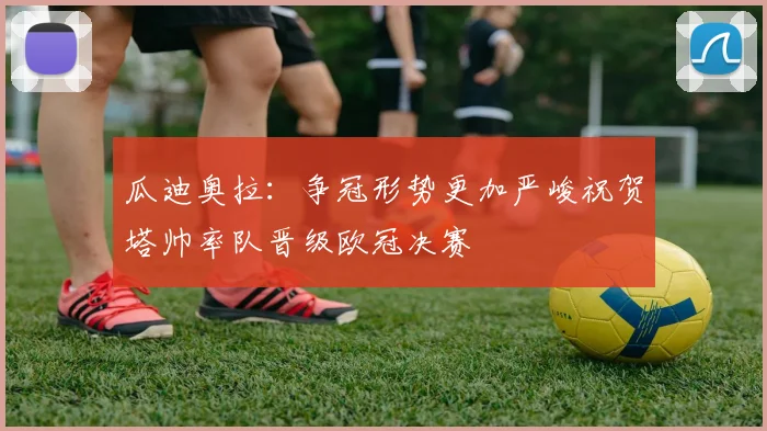瓜迪奥拉：争冠形势更加严峻祝贺塔帅率队晋级欧冠决赛