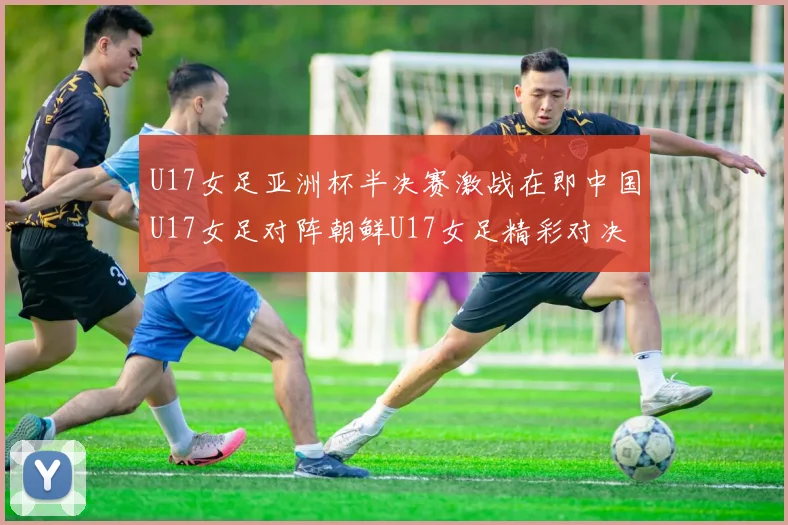 U17女足亚洲杯半决赛激战在即中国U17女足对阵朝鲜U17女足精彩对决即将开启