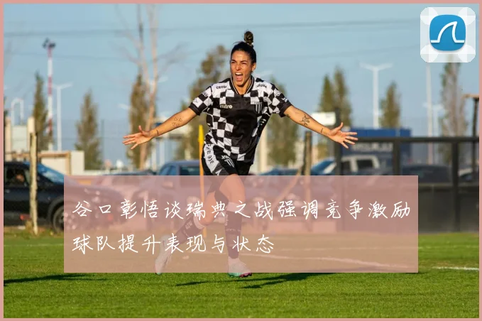 谷口彰悟谈瑞典之战强调竞争激励球队提升表现与状态