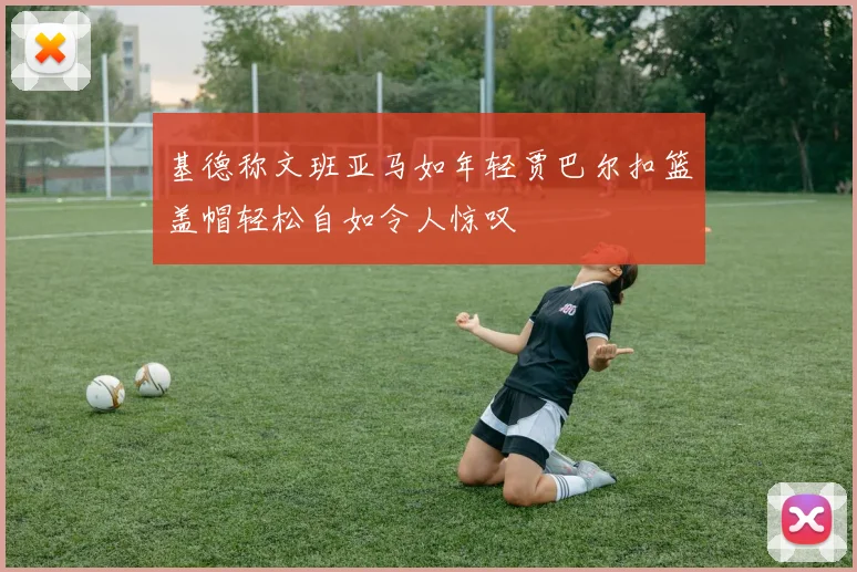基德称文班亚马如年轻贾巴尔扣篮盖帽轻松自如令人惊叹