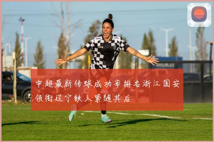 中超最新传球成功率排名浙江国安领衔辽宁铁人紧随其后
